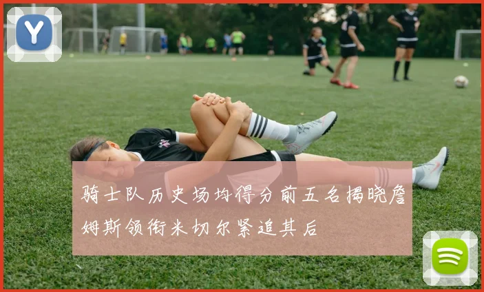 骑士队历史场均得分前五名揭晓詹姆斯领衔米切尔紧追其后