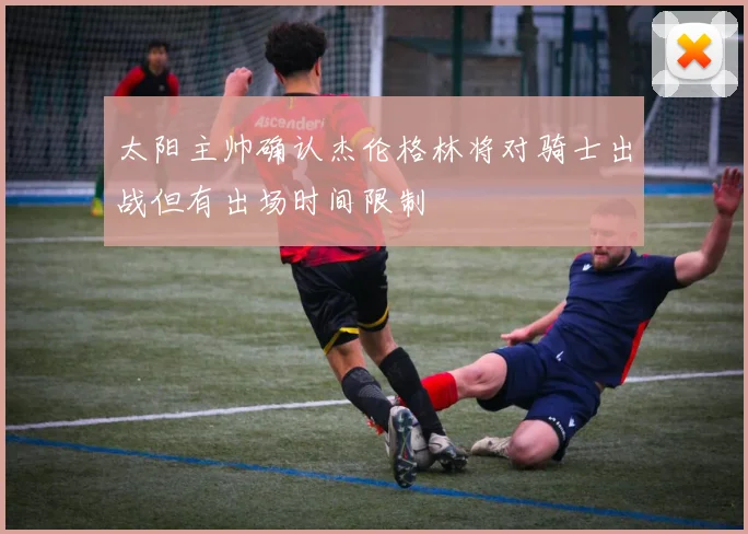 太阳主帅确认杰伦格林将对骑士出战但有出场时间限制