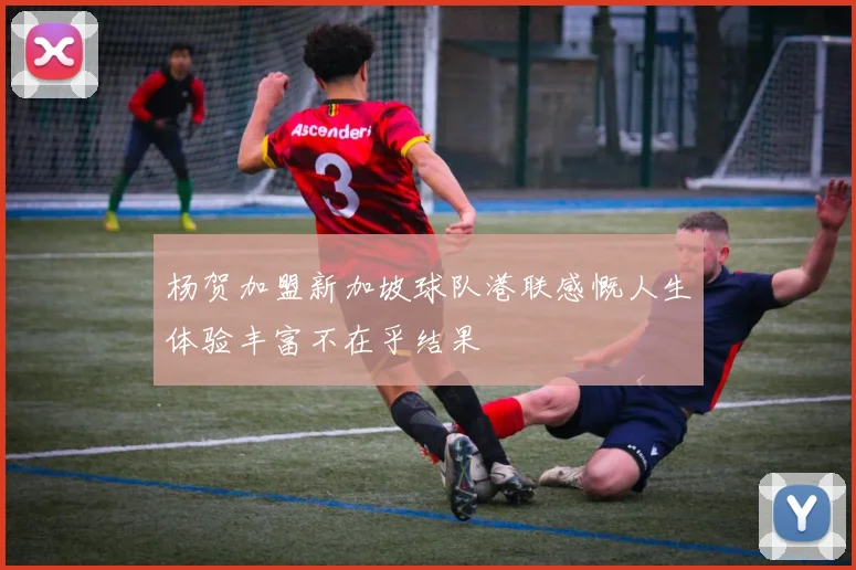 杨贺加盟新加坡球队港联感慨人生体验丰富不在乎结果