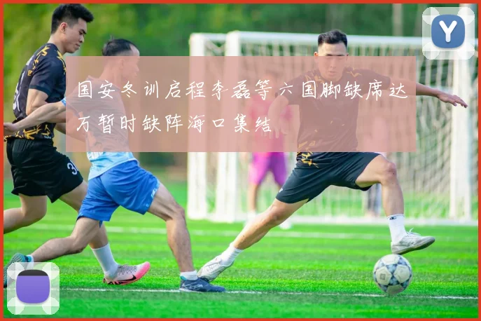 国安冬训启程李磊等六国脚缺席达万暂时缺阵海口集结