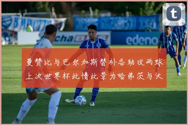 曼赞比与巴尔加斯替补各助攻两球上次世界杯此情此景为哈弗茨与大菲尔