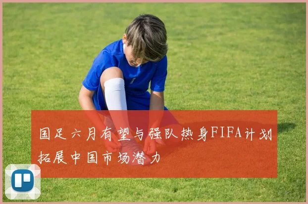 国足六月有望与强队热身FIFA计划拓展中国市场潜力