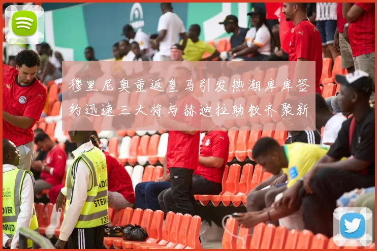 穆里尼奥重返皇马引发热潮库库签约迅速三大将与赫迪拉助教齐聚新阵容