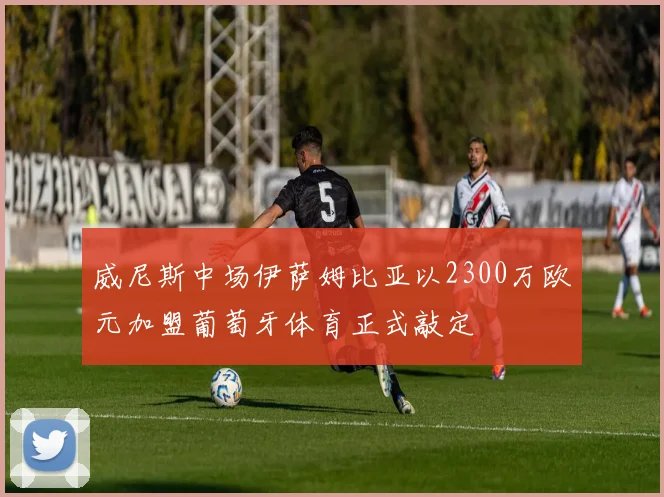 威尼斯中场伊萨姆比亚以2300万欧元加盟葡萄牙体育正式敲定