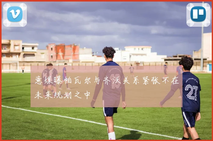 意媒曝帕瓦尔与齐沃关系紧张不在未来规划之中