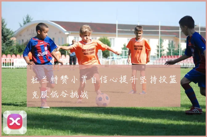 杜兰特赞小贾自信心提升坚持投篮克服低谷挑战