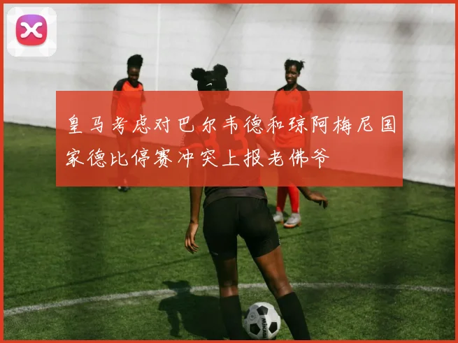 皇马考虑对巴尔韦德和琼阿梅尼国家德比停赛冲突上报老佛爷