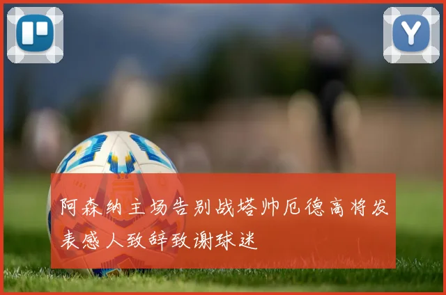 阿森纳主场告别战塔帅厄德高将发表感人致辞致谢球迷