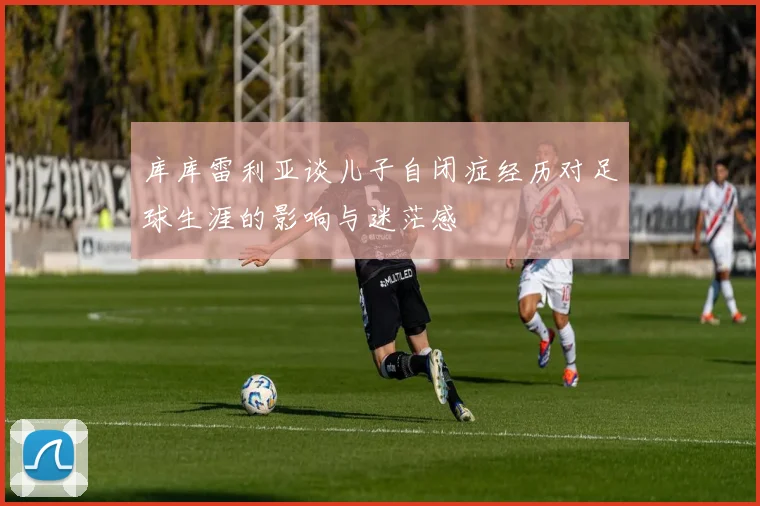 库库雷利亚谈儿子自闭症经历对足球生涯的影响与迷茫感