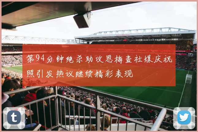 第94分钟绝杀助攻恩梅查社媒庆祝照引发热议继续精彩表现