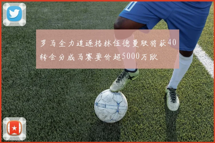 罗马全力追逐格林伍德曼联将获40转会分成马赛要价超5000万欧