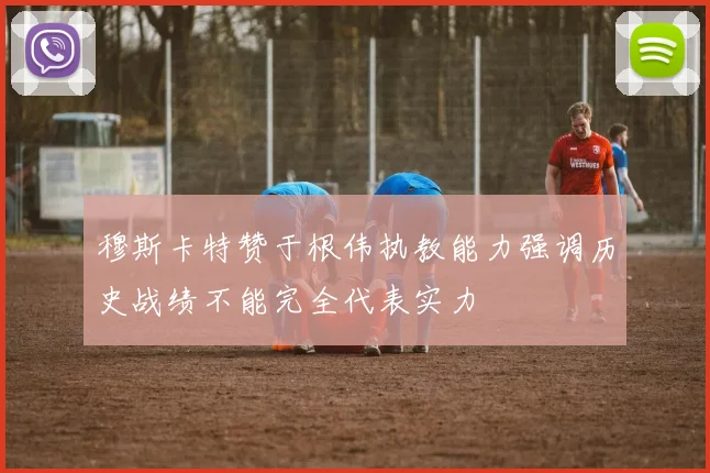 穆斯卡特赞于根伟执教能力强调历史战绩不能完全代表实力