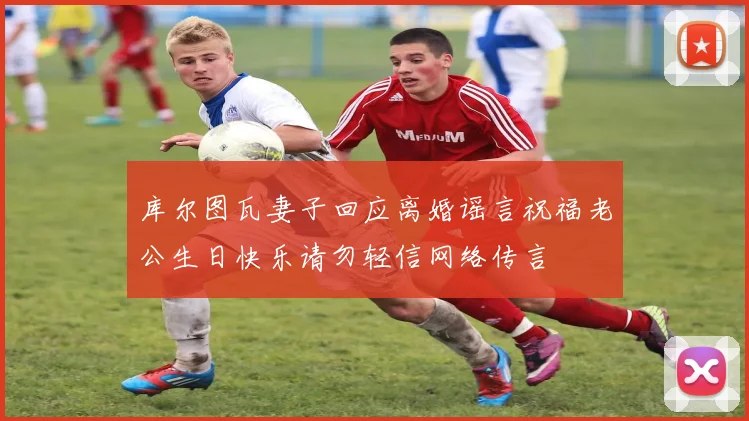 库尔图瓦妻子回应离婚谣言祝福老公生日快乐请勿轻信网络传言