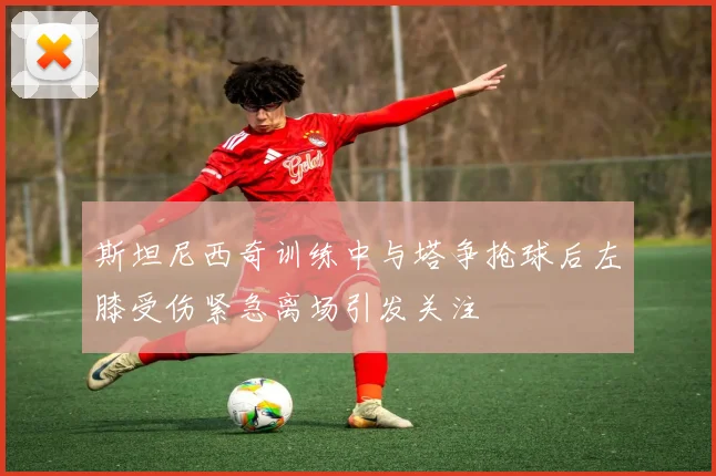 斯坦尼西奇训练中与塔争抢球后左膝受伤紧急离场引发关注