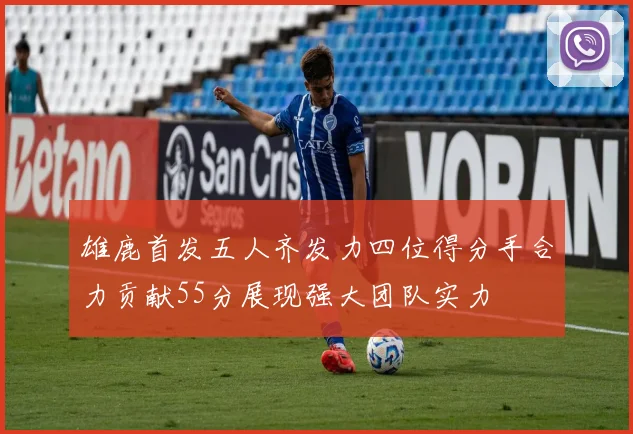 雄鹿首发五人齐发力四位得分手合力贡献55分展现强大团队实力