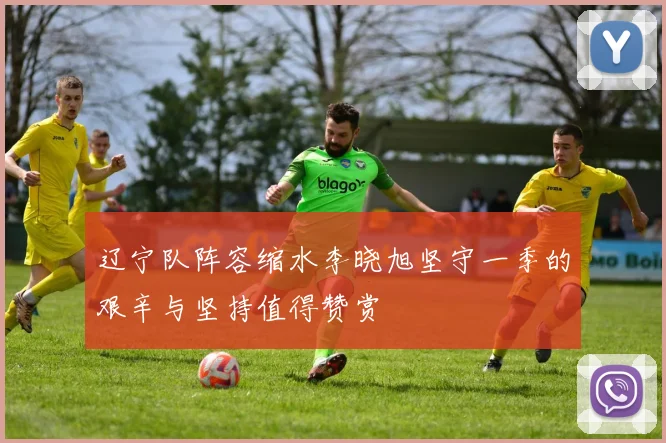辽宁队阵容缩水李晓旭坚守一季的艰辛与坚持值得赞赏