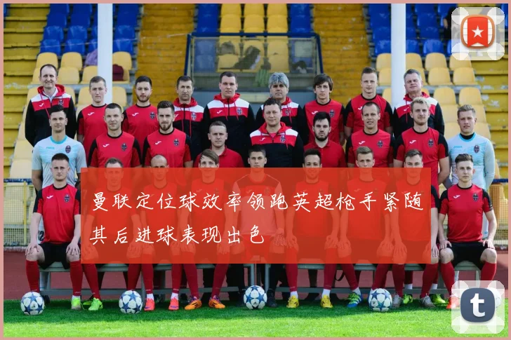 曼联定位球效率领跑英超枪手紧随其后进球表现出色