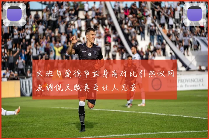 文班与爱德华兹身高对比引热议网友调侃天赋真是让人无奈