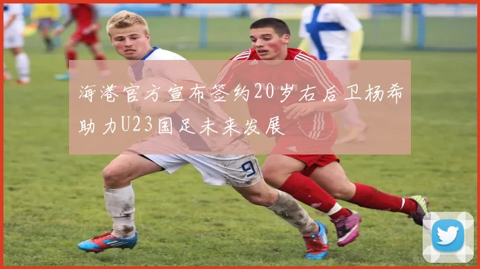 海港官方宣布签约20岁右后卫杨希助力U23国足未来发展