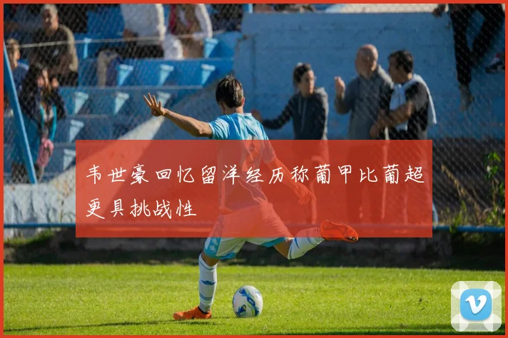 韦世豪回忆留洋经历称葡甲比葡超更具挑战性