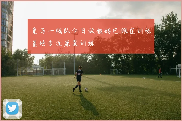 皇马一线队今日放假姆巴佩在训练基地专注康复训练