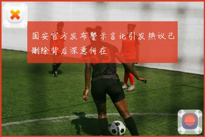 国安官方发布警示言论引发热议已删除背后深意何在