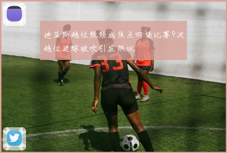 迪亚斯越位频频成焦点四场比赛9次越位进球被吹引发热议