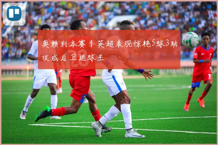 奥赖利本赛季英超表现惊艳5球3助攻成后卫进球王