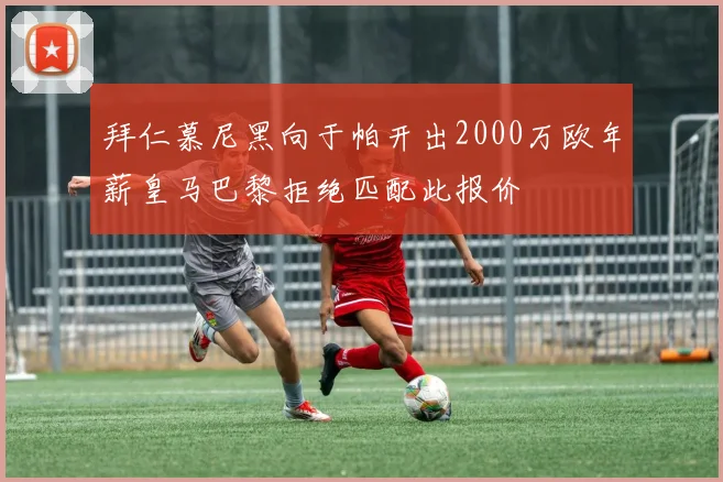 拜仁慕尼黑向于帕开出2000万欧年薪皇马巴黎拒绝匹配此报价