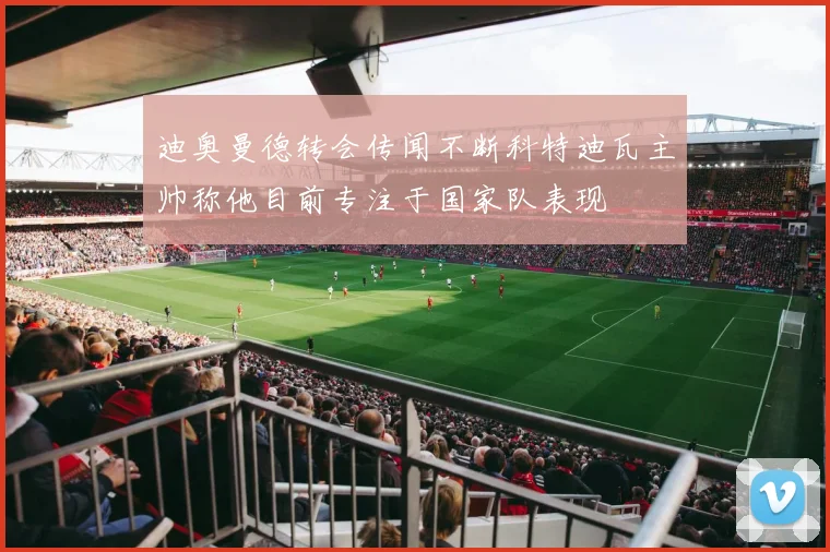 迪奥曼德转会传闻不断科特迪瓦主帅称他目前专注于国家队表现